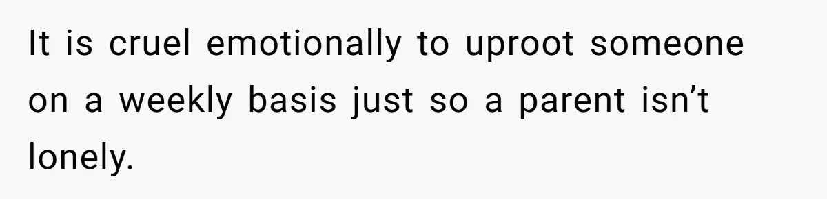 It is cruel emotionally to uproot someone on a weekly basis just so a parent isn’t lonely.