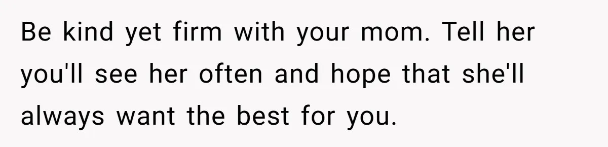 Be kind yet firm with your mom. Tell her you'll see her often and hope that she'll always want the best for you.
