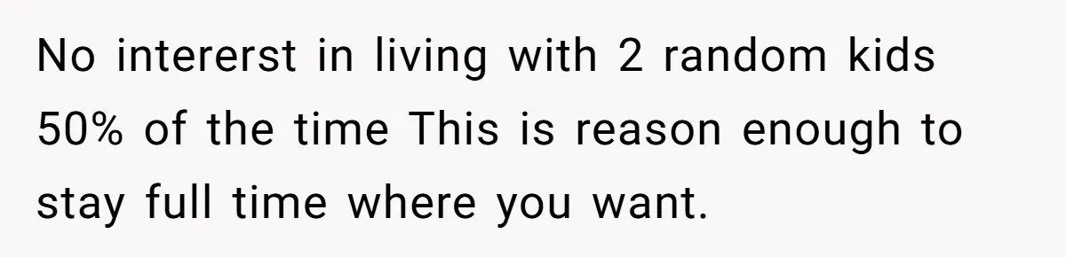No intererst in living with 2 random kids 50% of the time This is reason enough to stay full time where you want.