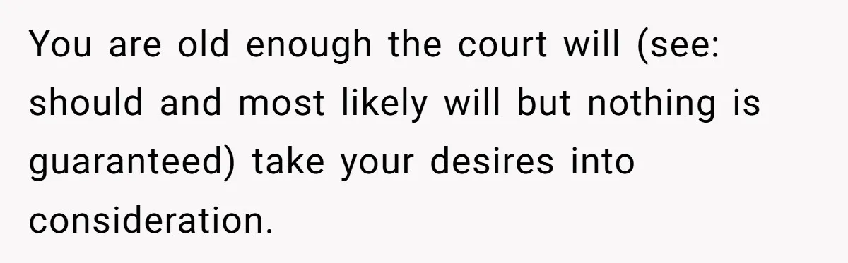 You are old enough the court will (see: should and most likely will but nothing is guaranteed) take your desires into consideration.