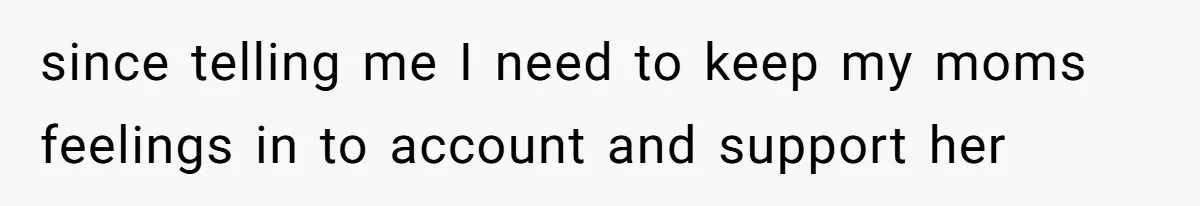 since telling me I need to keep my moms feelings in to account and support her