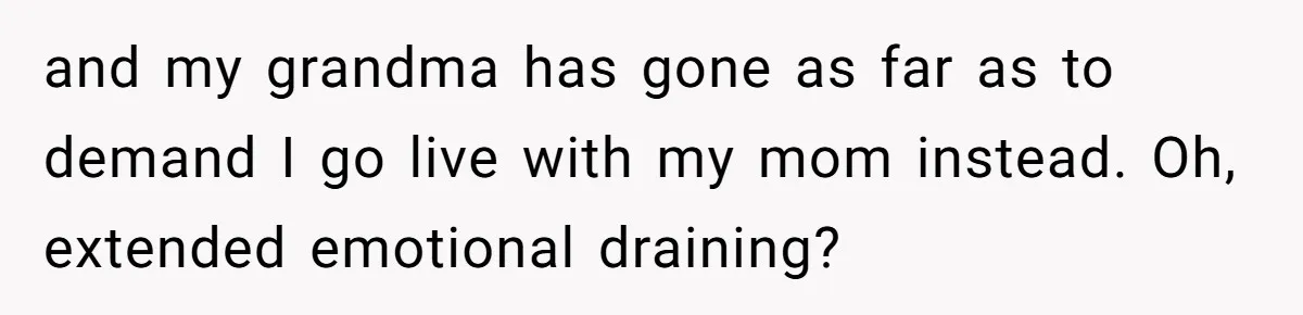 and my grandma has gone as far as to demand I go live with my mom instead. Oh, extended emotional draining?