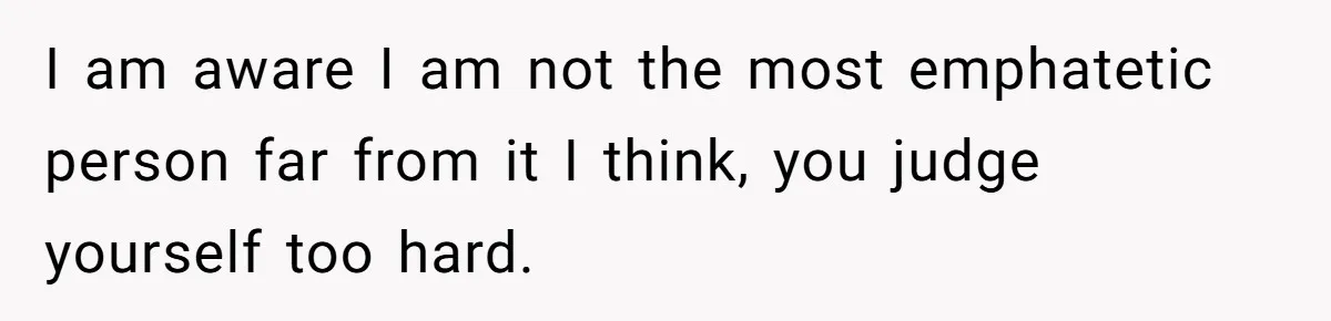 I am aware I am not the most emphatetic person far from it I think, you judge yourself too hard.