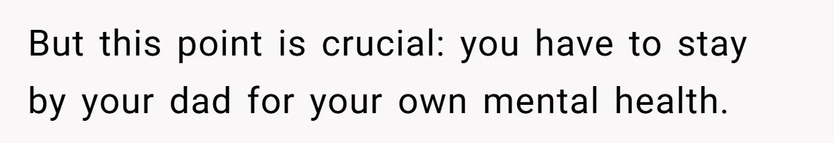 But this point is crucial: you have to stay by your dad for your own mental health.