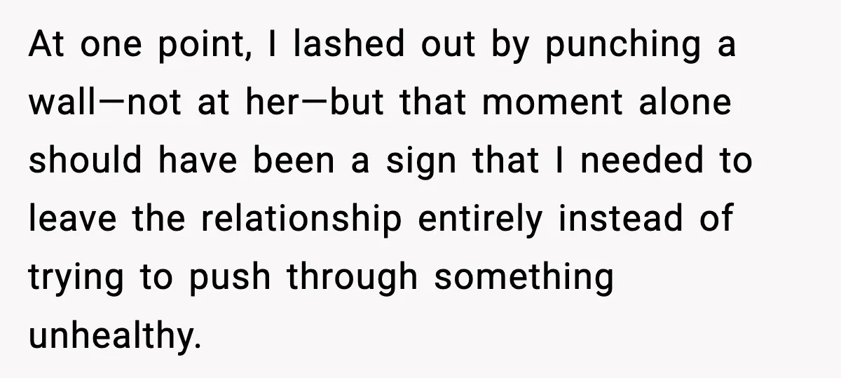 Wife Wants a Divorce, Then Asks Him to Handle Her Bank Calls, He Says No At one point, I lashed out by punching a wall—not at her—but that moment alone should have been a sign that I needed to leave the relationship entirely instead of...