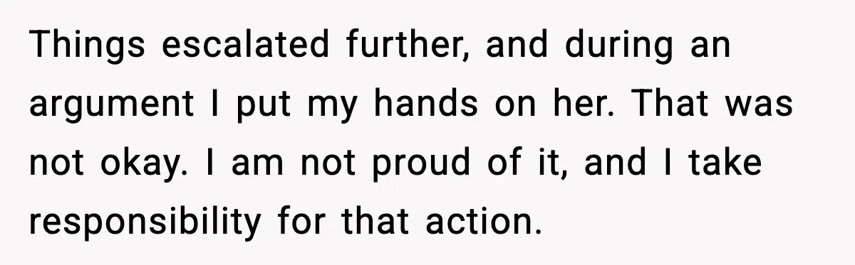 Wife Wants a Divorce, Then Asks Him to Handle Her Bank Calls, He Says No Things escalated further, and during an argument I put my hands on her. That was not okay. I am not proud of it, and I take responsibility for that action.