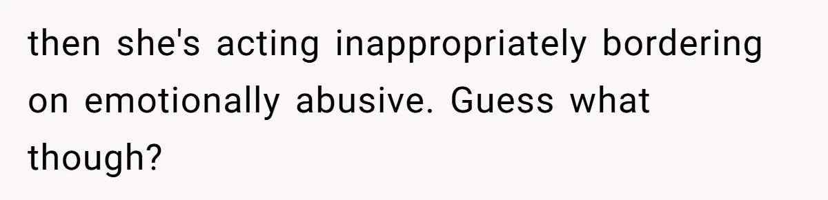 then she's acting inappropriately bordering on emotionally abusive. Guess what though?