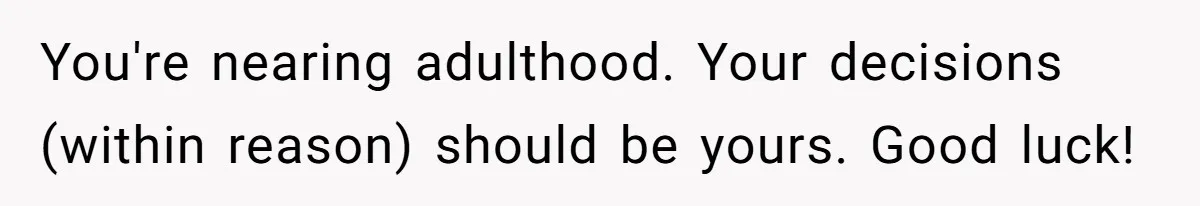 You're nearing adulthood. Your decisions (within reason) should be yours. Good luck!