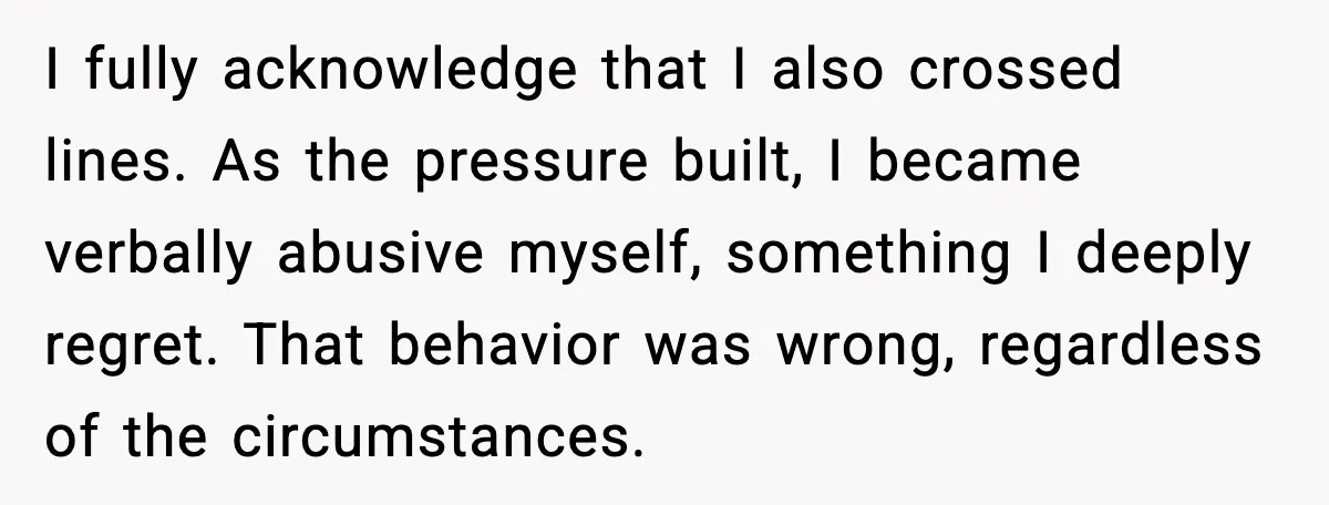Wife Wants a Divorce, Then Asks Him to Handle Her Bank Calls, He Says No I fully acknowledge that I also crossed lines. As the pressure built, I became verbally abusive myself, something I deeply regret. That behavior was wrong, regardless of the circumstances.