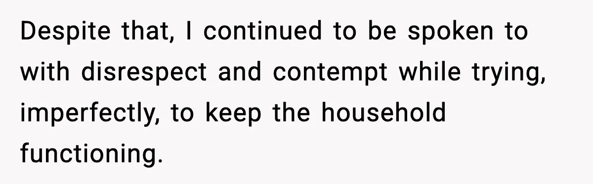 Wife Wants a Divorce, Then Asks Him to Handle Her Bank Calls, He Says No Despite that, I continued to be spoken to with disrespect and contempt while trying, imperfectly, to keep the household functioning.