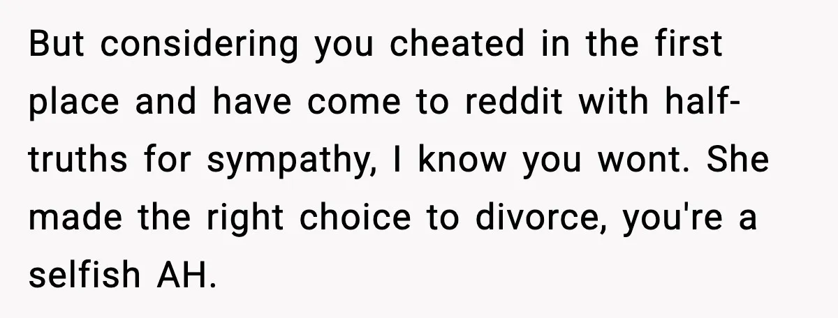 Wife Wants a Divorce, Then Asks Him to Handle Her Bank Calls, He Says No But considering you cheated in the first place and have come to reddit with half-truths for sympathy, I know you wont. She made the right choice to divorce, you're a...