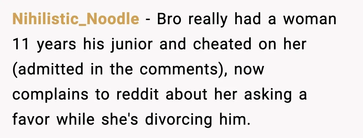 Wife Wants a Divorce, Then Asks Him to Handle Her Bank Calls, He Says No Nihilistic_Noodle - Bro really had a woman 11 years his junior and cheated on her (admitted in the comments), now complains to reddit about her asking a favor while she's...