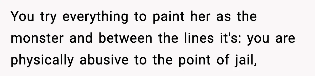 Wife Wants a Divorce, Then Asks Him to Handle Her Bank Calls, He Says No You try everything to paint her as the monster and between the lines it's: you are physically abusive to the point of jail,