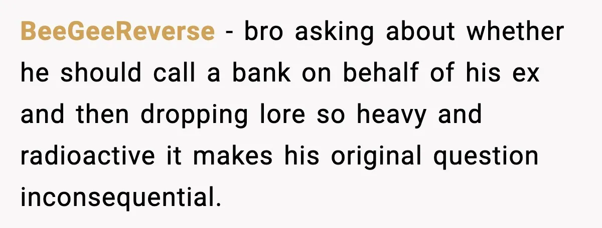Wife Wants a Divorce, Then Asks Him to Handle Her Bank Calls, He Says No BeeGeeReverse - bro asking about whether he should call a bank on behalf of his ex and then dropping lore so heavy and radioactive it makes his original question inconsequential.