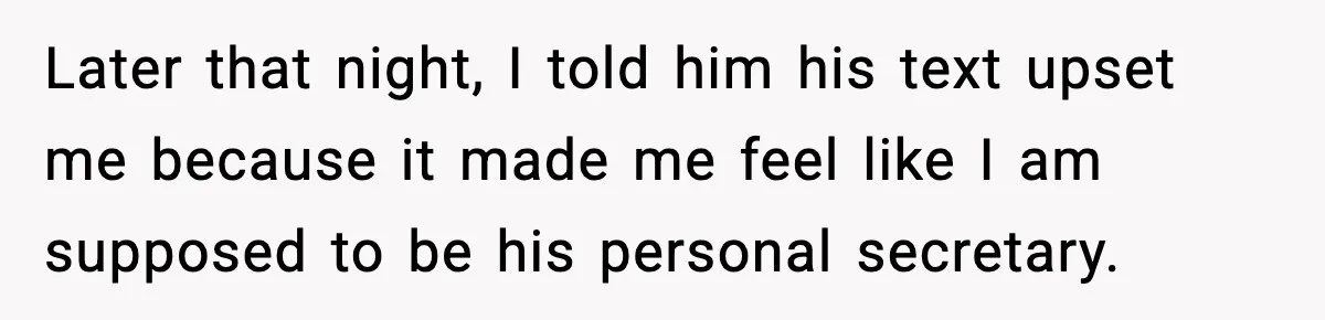 Later that night, I told him his text upset me because it made me feel like I am supposed to be his personal secretary.