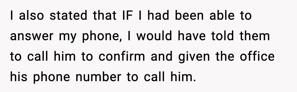 I also stated that IF I had been able to answer my phone, I would have told them to call him to confirm and given the office his phone number...
