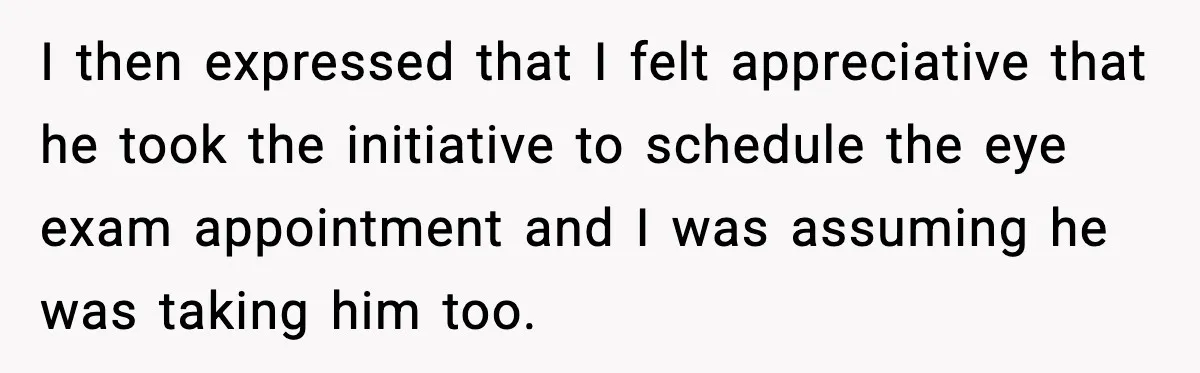 I then expressed that I felt appreciative that he took the initiative to schedule the eye exam appointment and I was assuming he was taking him too.