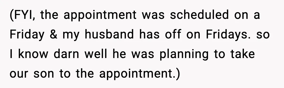 (FYI, the appointment was scheduled on a Friday & my husband has off on Fridays. so I know darn well he was planning to take our son to the appointment.)