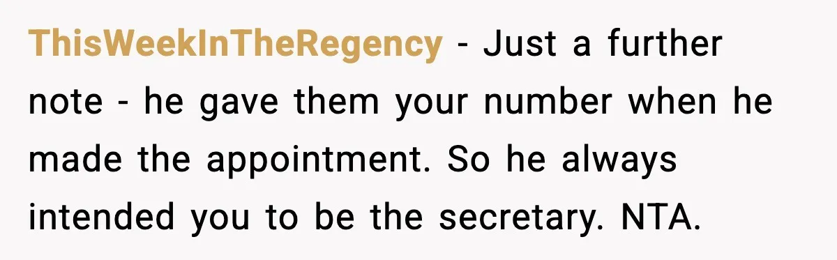 ThisWeekInTheRegency - Just a further note - he gave them your number when he made the appointment. So he always intended you to be the secretary. NTA.