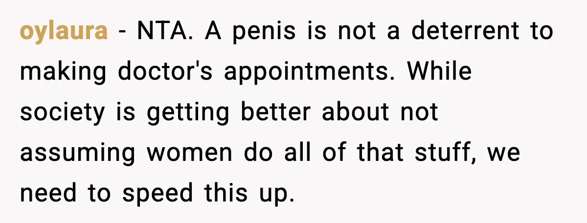 oylaura - NTA. A penis is not a deterrent to making doctor's appointments. While society is getting better about not assuming women do all of that stuff, we need to...