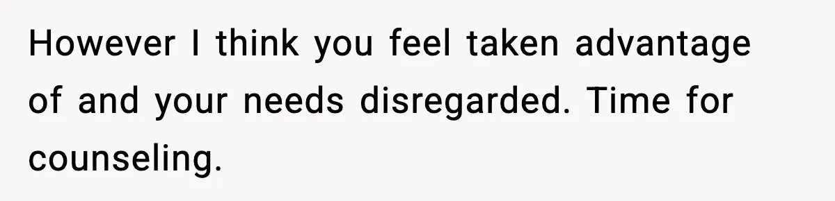However I think you feel taken advantage of and your needs disregarded. Time for counseling.