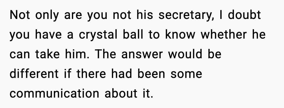 Not only are you not his secretary, I doubt you have a crystal ball to know whether he can take him. The answer would be different if there had been...