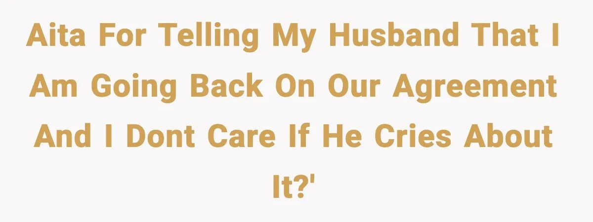 AITA for telling my husband that I am going back on our agreement and I dont care if he cries about it?'