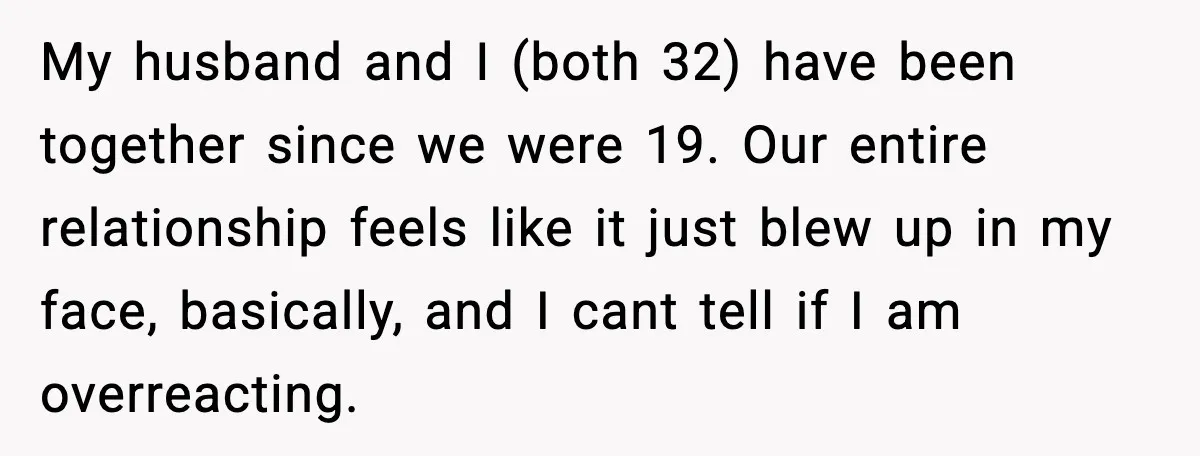 My husband and I (both 32) have been together since we were 19. Our entire relationship feels like it just blew up in my face, basically, and I cant tell...