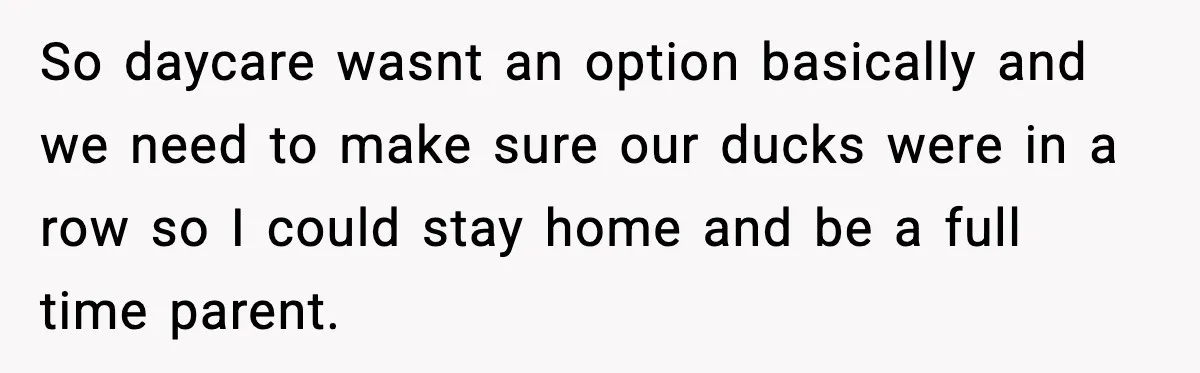 So daycare wasnt an option basically and we need to make sure our ducks were in a row so I could stay home and be a full time parent.