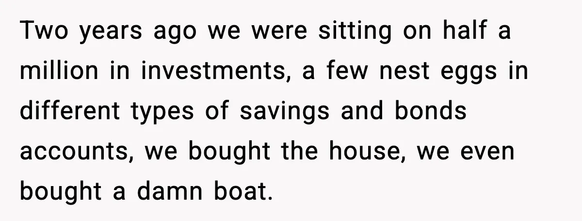 Two years ago we were sitting on half a million in investments, a few nest eggs in different types of savings and bonds accounts, we bought the house, we even...