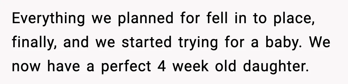 Everything we planned for fell in to place, finally, and we started trying for a baby. We now have a perfect 4 week old daughter.