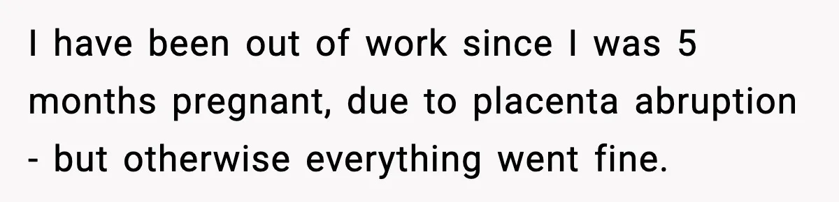 I have been out of work since I was 5 months pregnant, due to placenta abruption - but otherwise everything went fine.