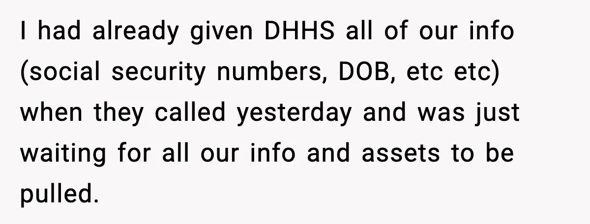 I had already given DHHS all of our info (social security numbers, DOB, etc etc) when they called yesterday and was just waiting for all our info and assets to...