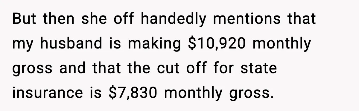 But then she off handedly mentions that my husband is making $10,920 monthly gross and that the cut off for state insurance is $7,830 monthly gross.