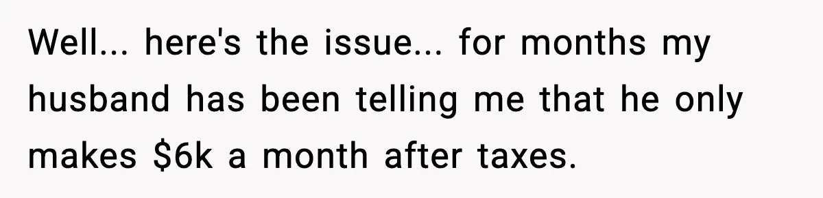 Well... here's the issue... for months my husband has been telling me that he only makes $6k a month after taxes.