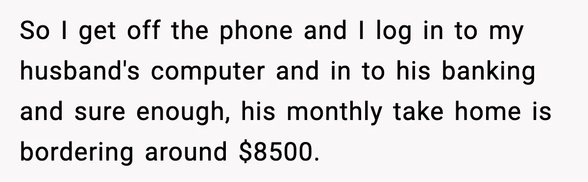 So I get off the phone and I log in to my husband's computer and in to his banking and sure enough, his monthly take home is bordering around $8500.