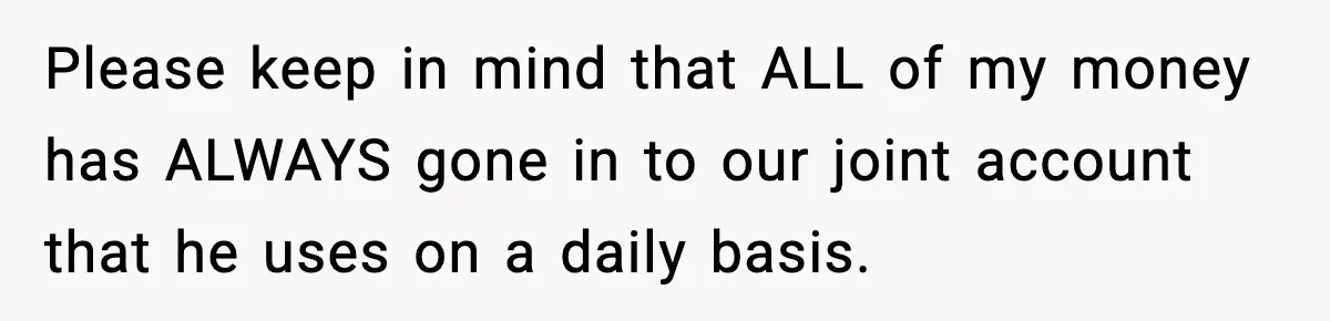 Please keep in mind that ALL of my money has ALWAYS gone in to our joint account that he uses on a daily basis.