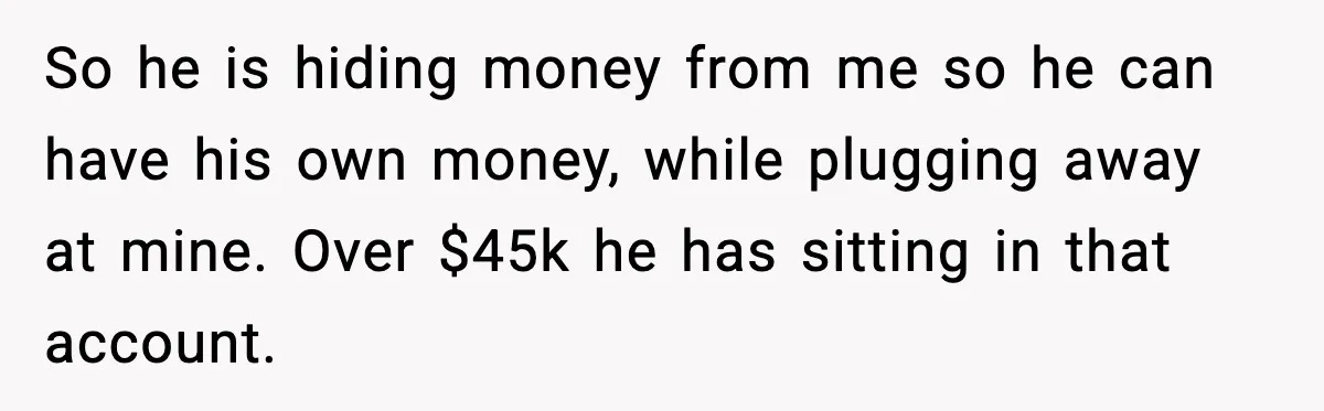 So he is hiding money from me so he can have his own money, while plugging away at mine. Over $45k he has sitting in that account.