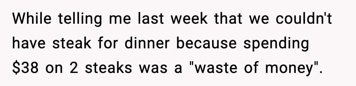 While telling me last week that we couldn't have steak for dinner because spending $38 on 2 steaks was a "waste of money".
