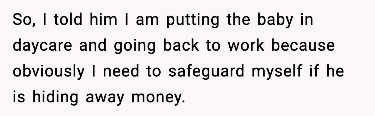 So, I told him I am putting the baby in daycare and going back to work because obviously I need to safeguard myself if he is hiding away money.