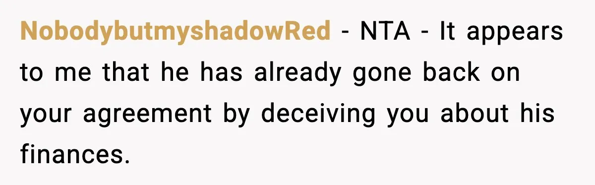 NobodybutmyshadowRed - NTA - It appears to me that he has already gone back on your agreement by deceiving you about his finances.