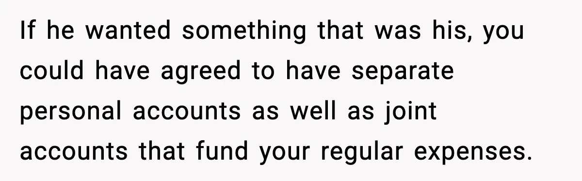 If he wanted something that was his, you could have agreed to have separate personal accounts as well as joint accounts that fund your regular expenses.