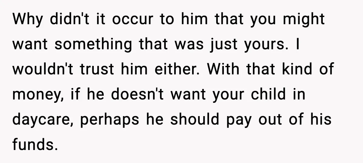 Why didn't it occur to him that you might want something that was just yours. I wouldn't trust him either. With that kind of money, if he doesn't want your...