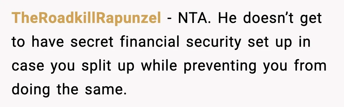 TheRoadkillRapunzel - NTA. He doesn’t get to have secret financial security set up in case you split up while preventing you from doing the same.