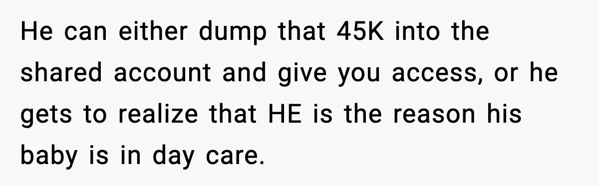 He can either dump that 45K into the shared account and give you access, or he gets to realize that HE is the reason his baby is in day care.
