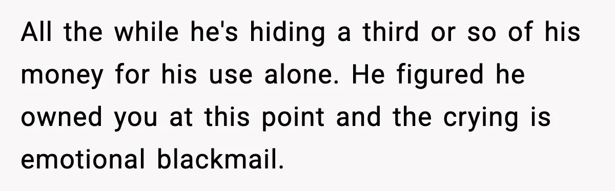 All the while he's hiding a third or so of his money for his use alone. He figured he owned you at this point and the crying is emotional blackmail.