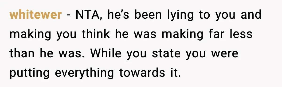 whitewer - NTA, he’s been lying to you and making you think he was making far less than he was. While you state you were putting everything towards it.