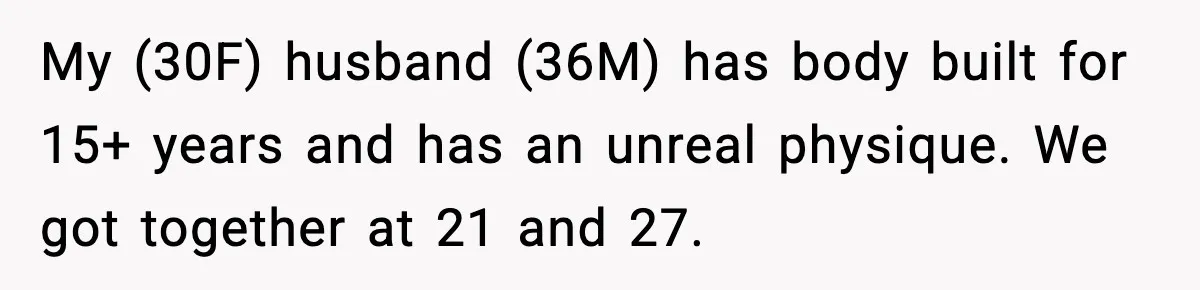 My (30F) husband (36M) has body built for 15+ years and has an unreal physique. We got together at 21 and 27.