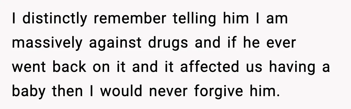 I distinctly remember telling him I am massively against drugs and if he ever went back on it and it affected us having a baby then I would never forgive...
