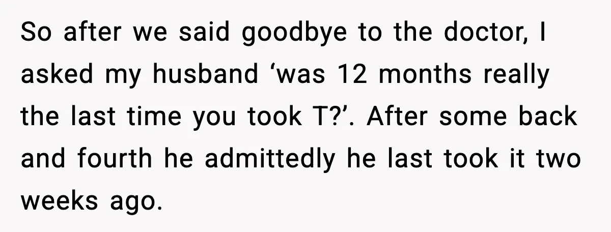 So after we said goodbye to the doctor, I asked my husband ‘was 12 months really the last time you took T?’. After some back and fourth he admittedly he...